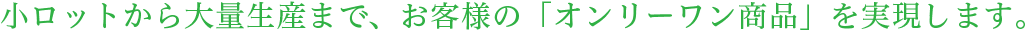 小ロットから大量生産まで、お客様の「オンリーワン商品」を実現します。