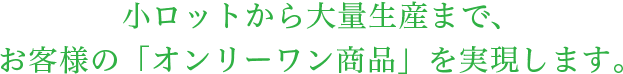 小ロットから大量生産まで、お客様の「オンリーワン商品」を実現します。
