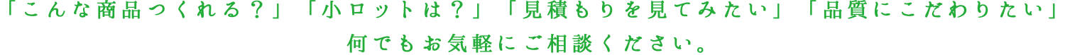 「こんな商品つくれる？」「小ロットは？」「見積もりを見てみたい」「品質にこだわりたい」何でもお気軽にご相談ください。