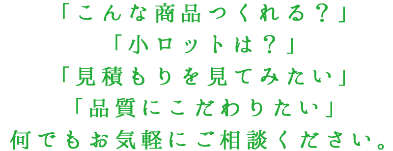 「こんな商品つくれる？」「小ロットは？」「見積もりを見てみたい」「品質にこだわりたい」何でもお気軽にご相談ください。