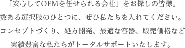 「安心してOEMを任せられる会社」をお探しの皆様。数ある選択肢のひとつに、ぜひ私たちを入れてください。コンセプトづくり、処方開発、最適な容器、販売価格など実績豊富な私たちがトータルサポートいたします。